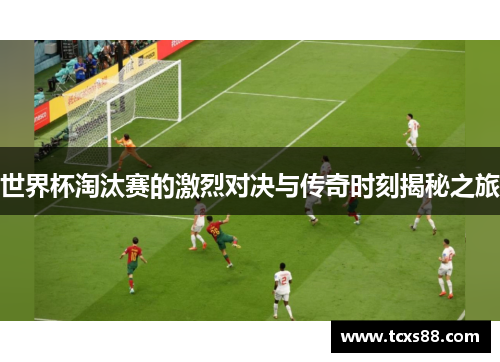 世界杯淘汰赛的激烈对决与传奇时刻揭秘之旅