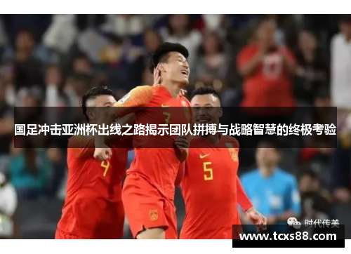 国足冲击亚洲杯出线之路揭示团队拼搏与战略智慧的终极考验