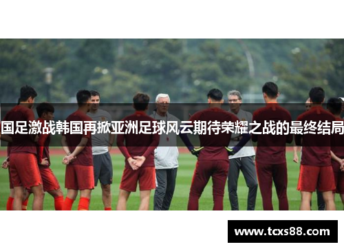 国足激战韩国再掀亚洲足球风云期待荣耀之战的最终结局