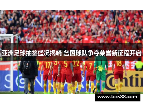 亚洲足球抽签盛况揭晓 各国球队争夺荣誉新征程开启